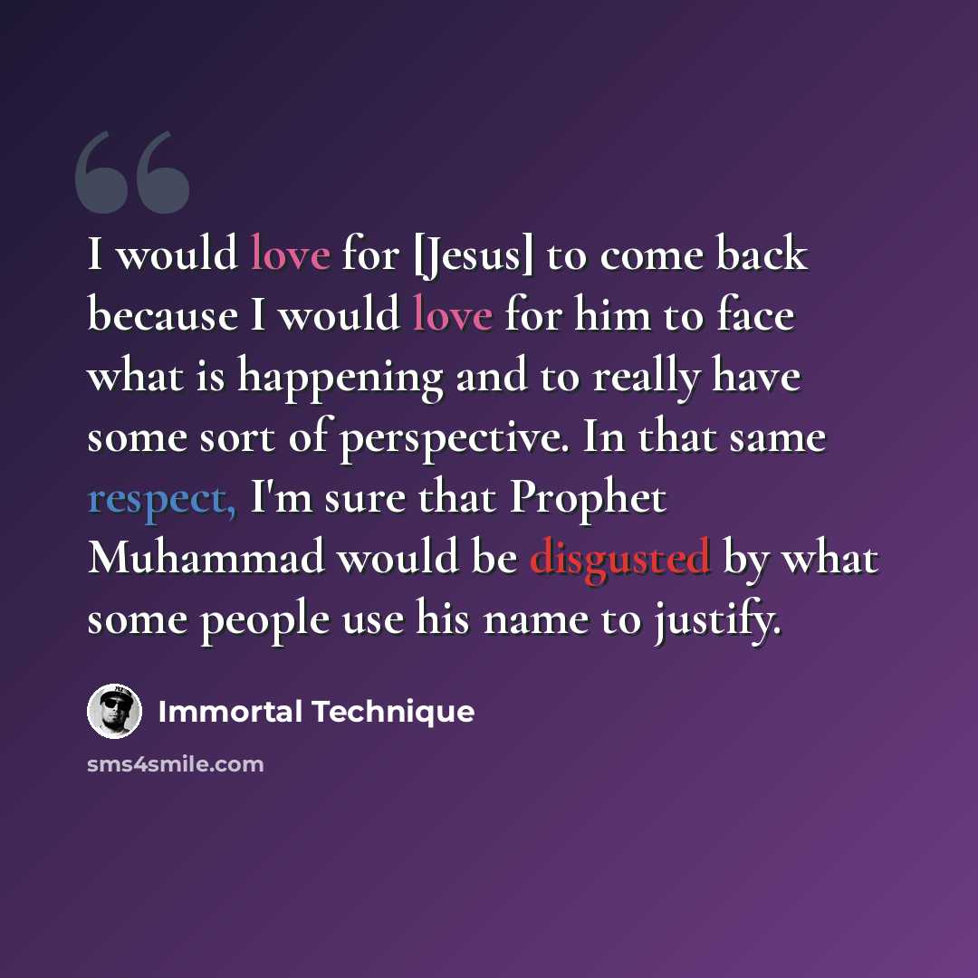 “I would love for [Jesus] to come back because I would love for him to face what is happening and to really have some sort of perspective. In that same respect, I'm sure that Prophet Muhammad would be disgusted by what some people use his name to justify.” quote by Immortal Technique