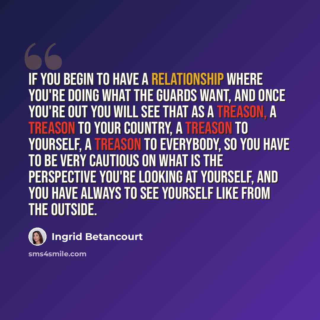 “If you begin to have a relationship where you're doing what the guards want, and once you're out you will see that as a treason, a treason to your country, a treason to yourself, a treason to everybody, so you have to be very cautious on what is the perspective you're looking at yourself, and you…” quote by Ingrid Betancourt