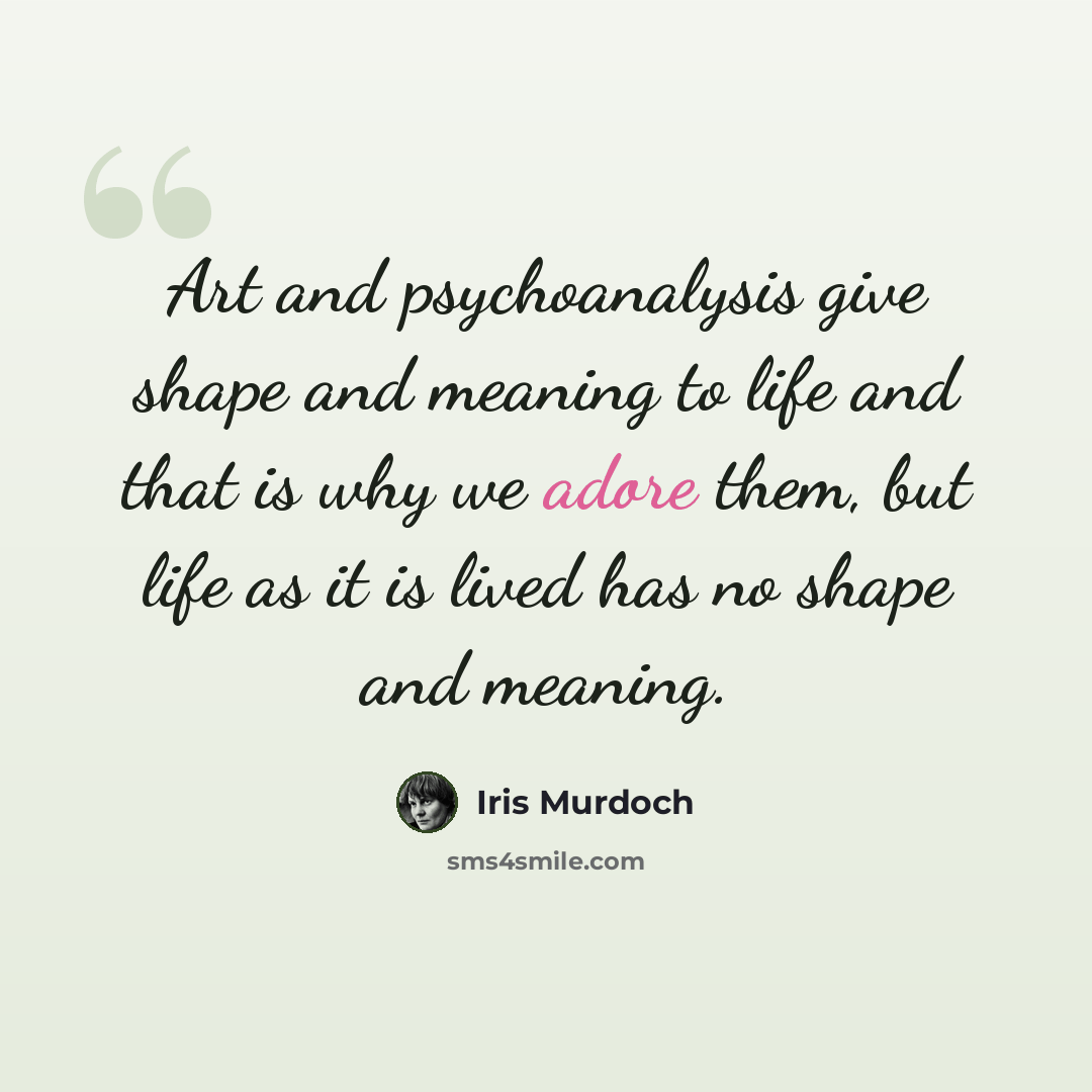 “Art and psychoanalysis give shape and meaning to life and that is why we adore them, but life as it is lived has no shape and meaning.” quote by Iris Murdoch