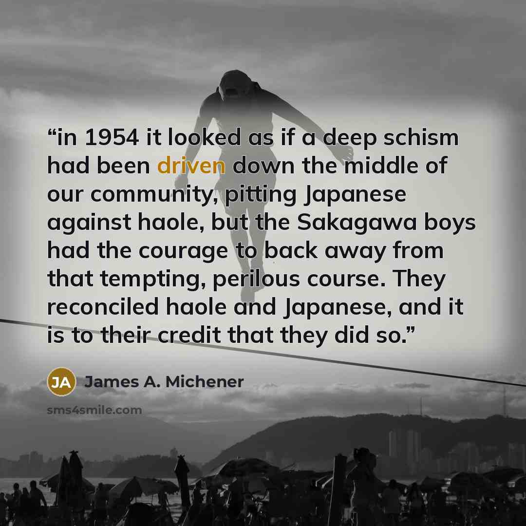 “in 1954 it looked as if a deep schism had been driven down the middle of our community, pitting Japanese against haole, but the Sakagawa boys had the courage to back away from that tempting, perilous course. They reconciled haole and Japanese, and it is to their credit that they did so.” quote by James A. Michener
