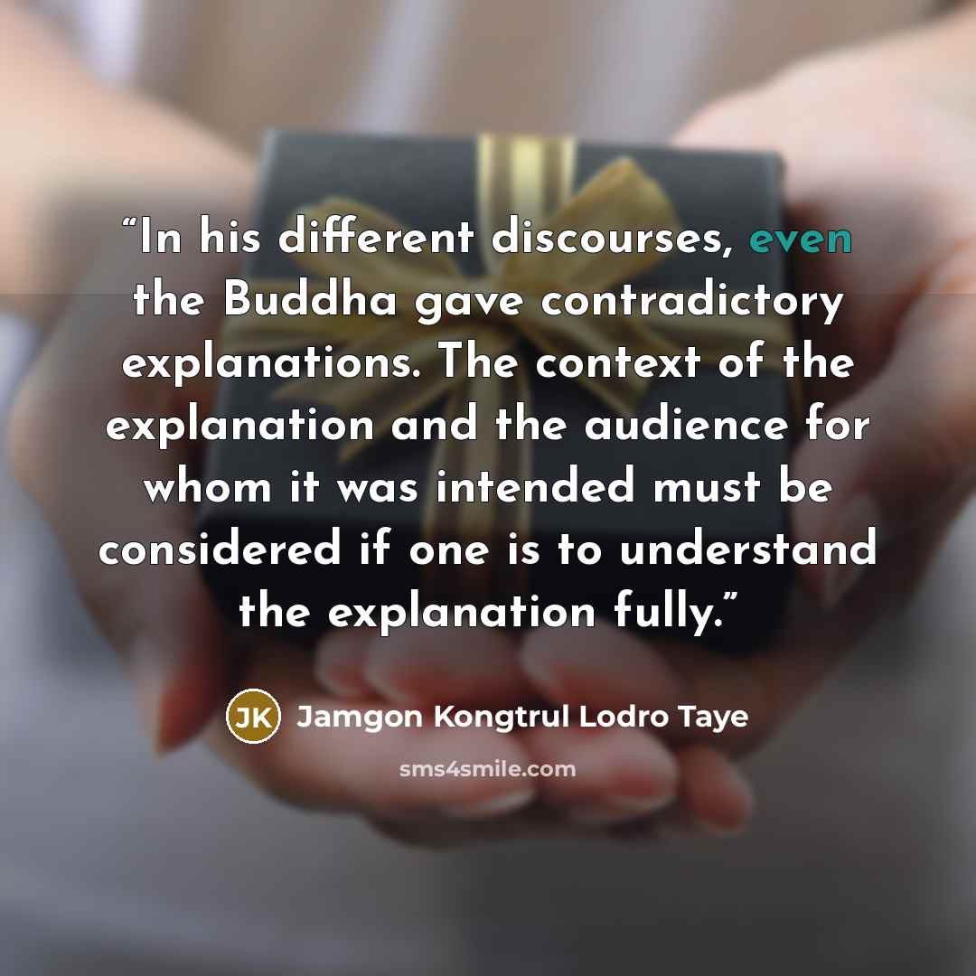 “In his different discourses, even the Buddha gave contradictory explanations. The context of the explanation and the audience for whom it was intended must be considered if one is to understand the explanation fully.” quote by Jamgon Kongtrul Lodro Taye