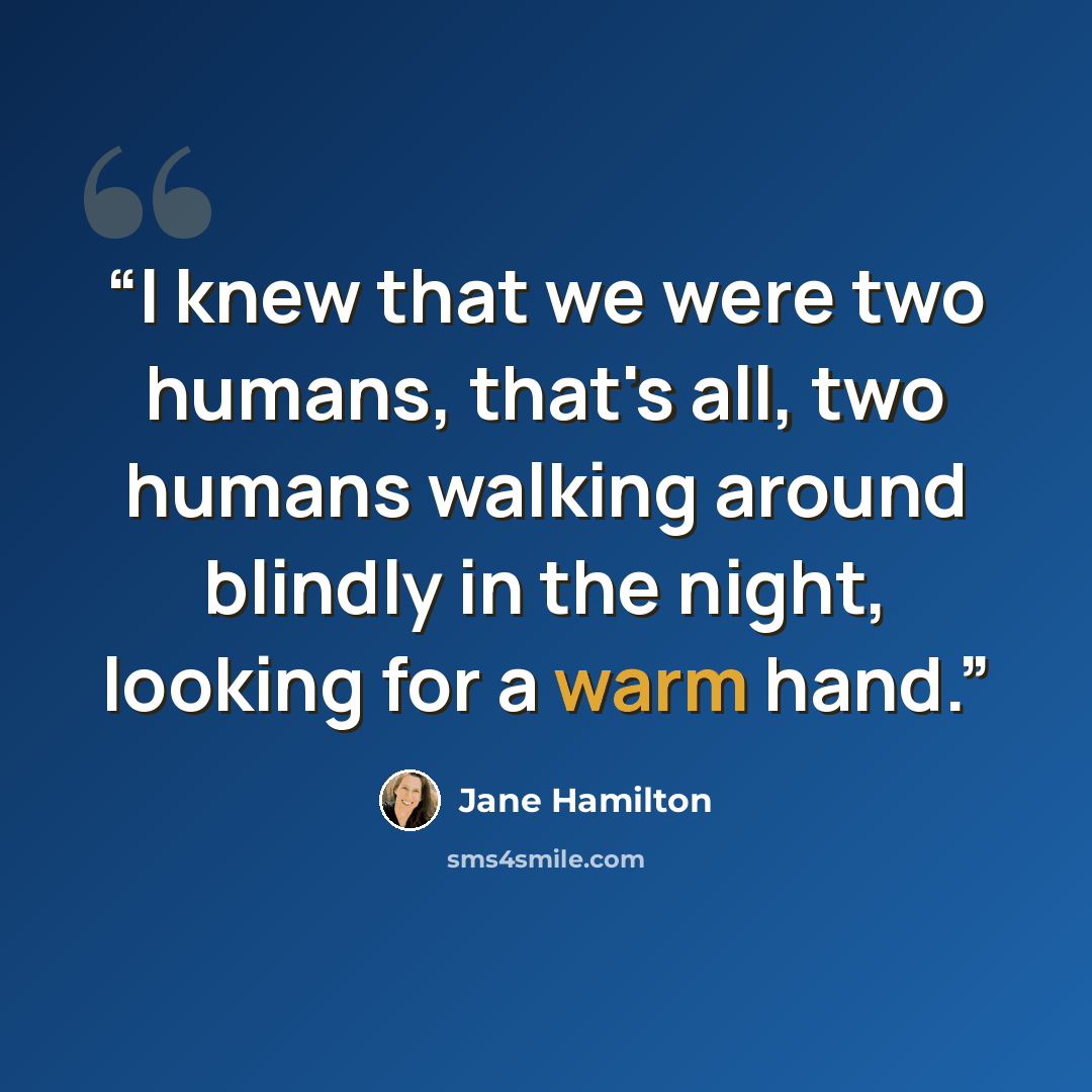 “I knew that we were two humans, that's all, two humans walking around blindly in the night, looking for a warm hand.” quote by Jane Hamilton