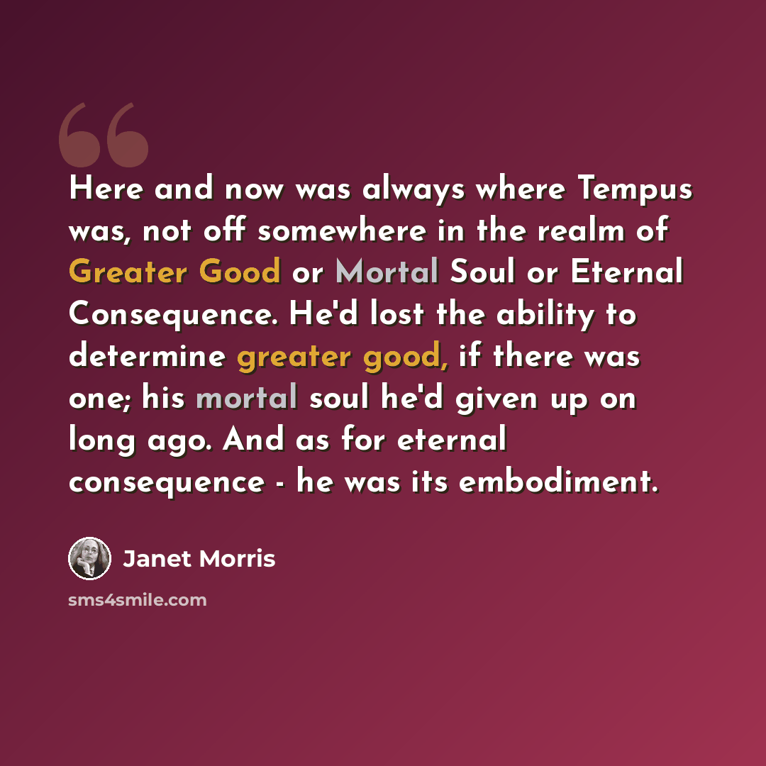 “Here and now was always where Tempus was, not off somewhere in the realm of Greater Good or Mortal Soul or Eternal Consequence. He'd lost the ability to determine greater good, if there was one; his mortal soul he'd given up on long ago. And as for eternal consequence - he was its embodiment.” quote by Janet Morris