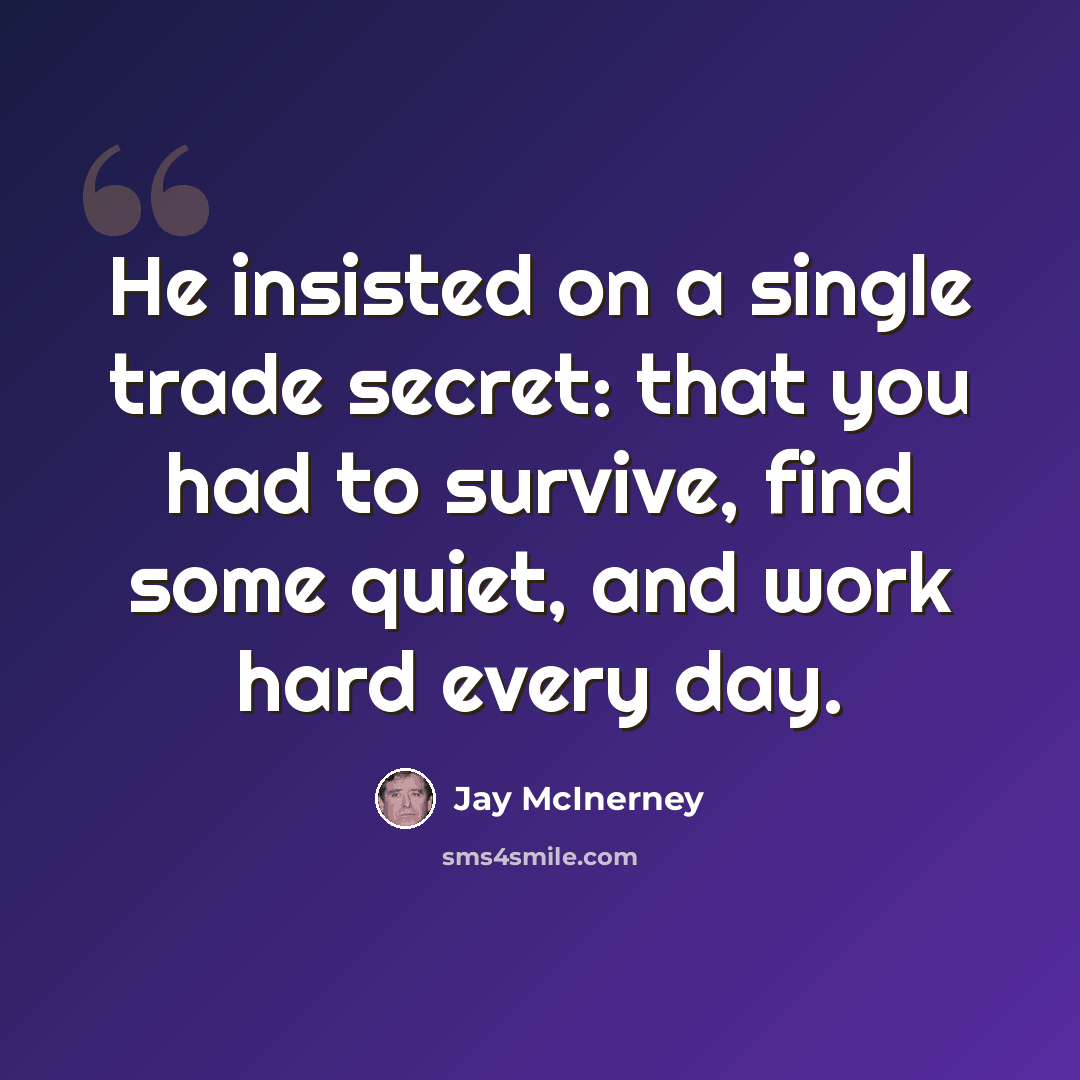 “He insisted on a single trade secret: that you had to survive, find some quiet, and work hard every day.” quote by Jay McInerney
