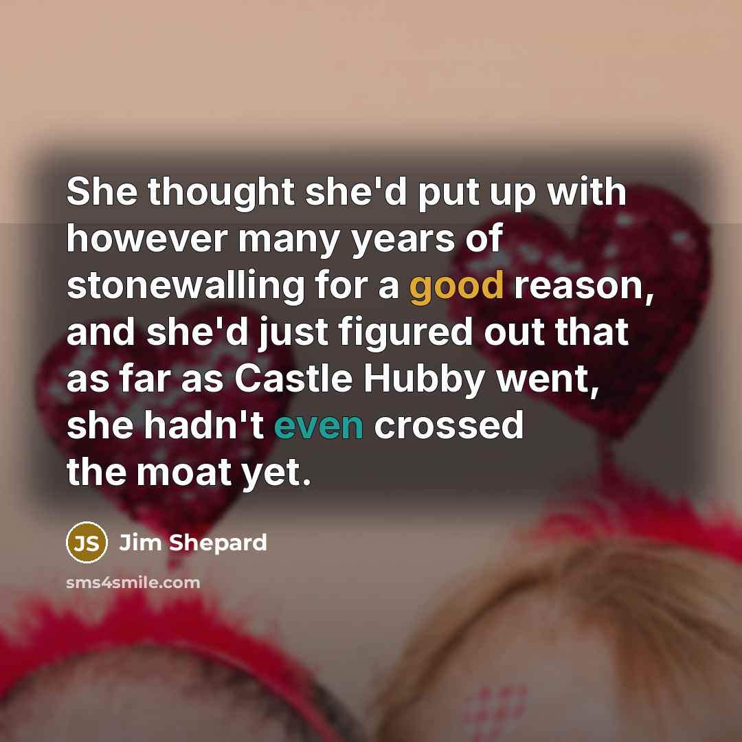 “She thought she'd put up with however many years of stonewalling for a good reason, and she'd just figured out that as far as Castle Hubby went, she hadn't even crossed the moat yet.” quote by Jim Shepard
