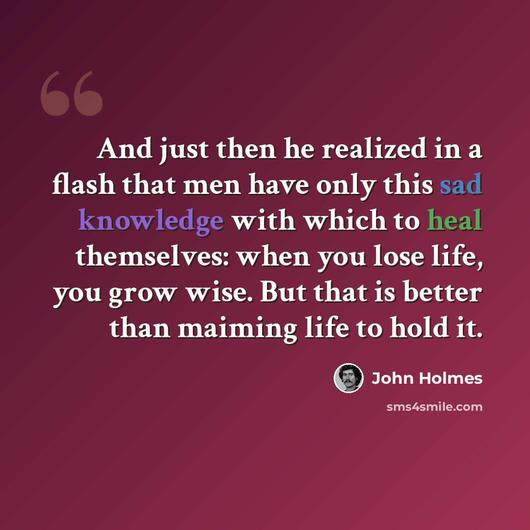 “And just then he realized in a flash that men have only this sad knowledge with which to heal themselves: when you lose life, you grow wise. But that is better than maiming life to hold it.” quote by John Holmes