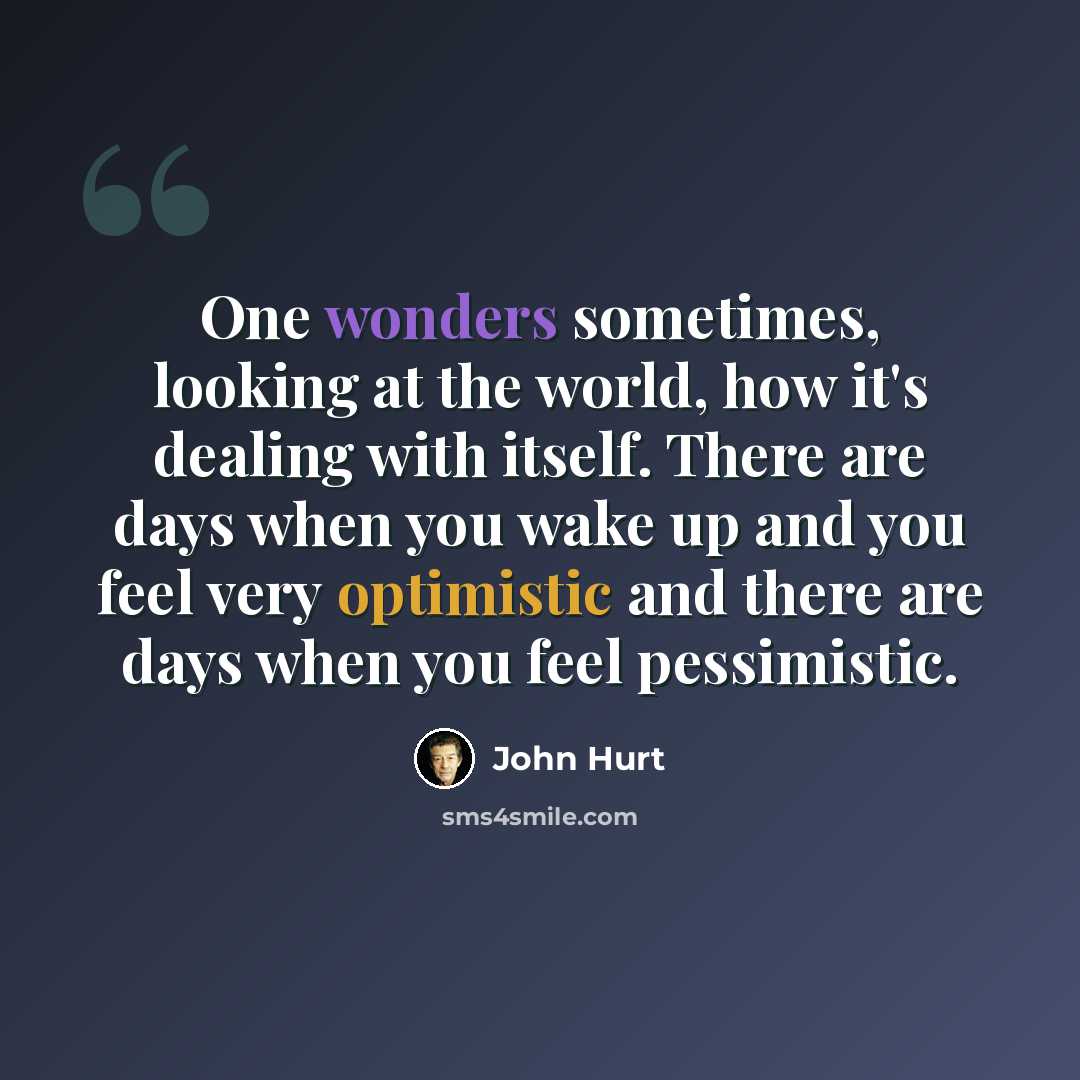 “One wonders sometimes, looking at the world, how it's dealing with itself. There are days when you wake up and you feel very optimistic and there are days when you feel pessimistic.” quote by John Hurt