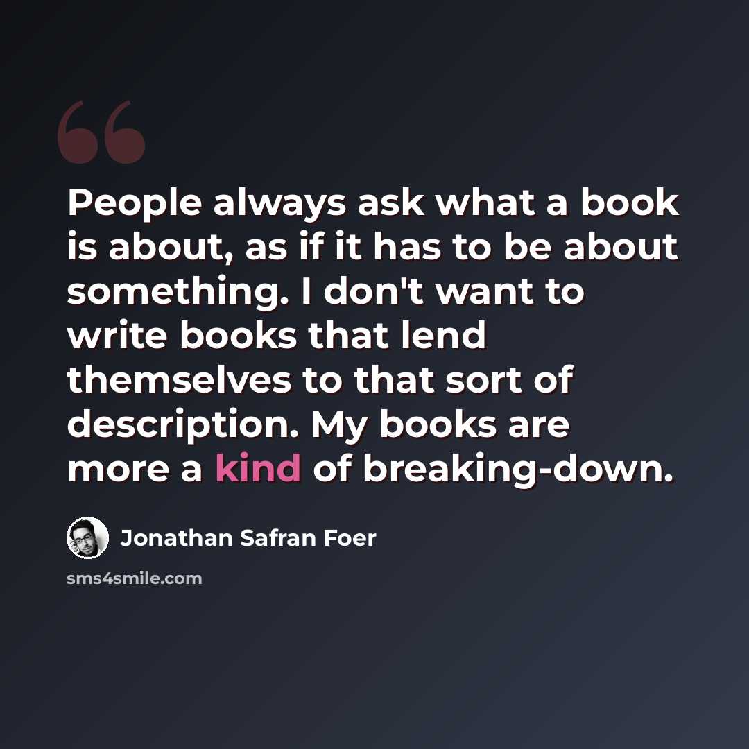 “People always ask what a book is about, as if it has to be about something. I don't want to write books that lend themselves to that sort of description. My books are more a kind of breaking-down.” quote by Jonathan Safran Foer