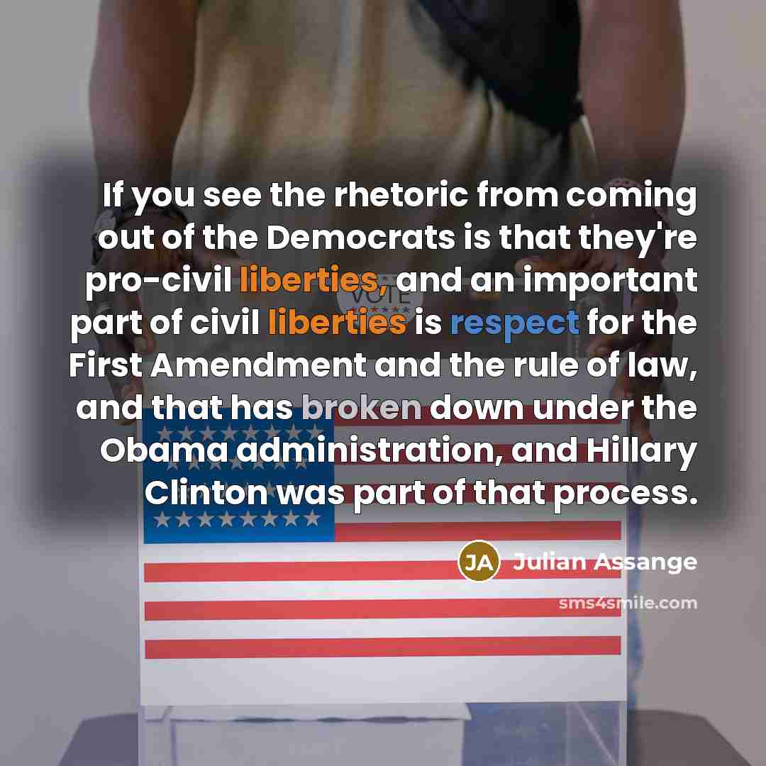 “If you see the rhetoric from coming out of the Democrats is that they're pro-civil liberties, and an important part of civil liberties is respect for the First Amendment and the rule of law, and that has broken down under the Obama administration, and Hillary Clinton was part of that process.” quote by Julian Assange