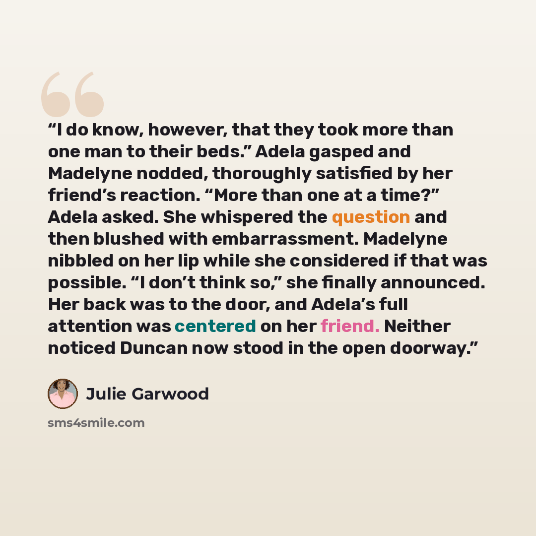 “I do know, however, that they took more than one man to their beds.” Adela gasped and Madelyne nodded, thoroughly satisfied by her friend’s reaction. “More than one at a time?” Adela asked. She whispered the question and then blushed with embarrassment. Madelyne nibbled on her lip while she…” quote by Julie Garwood