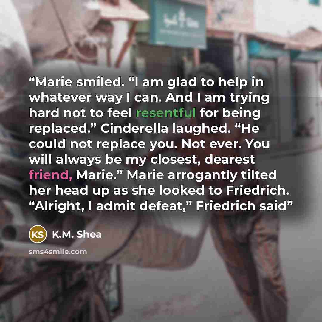 “Marie smiled. “I am glad to help in whatever way I can. And I am trying hard not to feel resentful for being replaced.” Cinderella laughed. “He could not replace you. Not ever. You will always be my closest, dearest friend, Marie.” Marie arrogantly tilted her head up as she looked to Friedrich…” quote by K.M. Shea