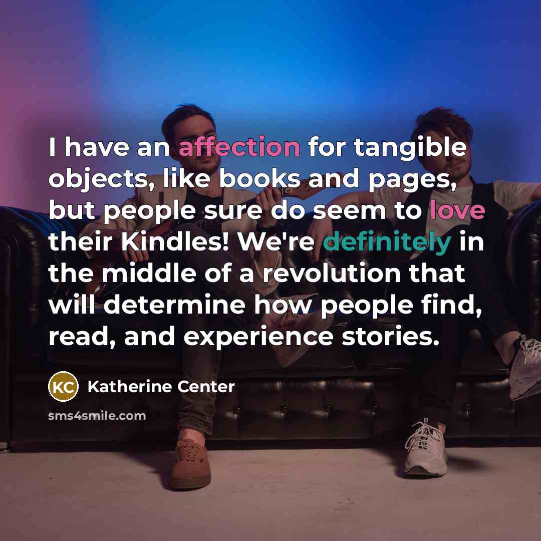 “I have an affection for tangible objects, like books and pages, but people sure do seem to love their Kindles! We're definitely in the middle of a revolution that will determine how people find, read, and experience stories.” quote by Katherine Center
