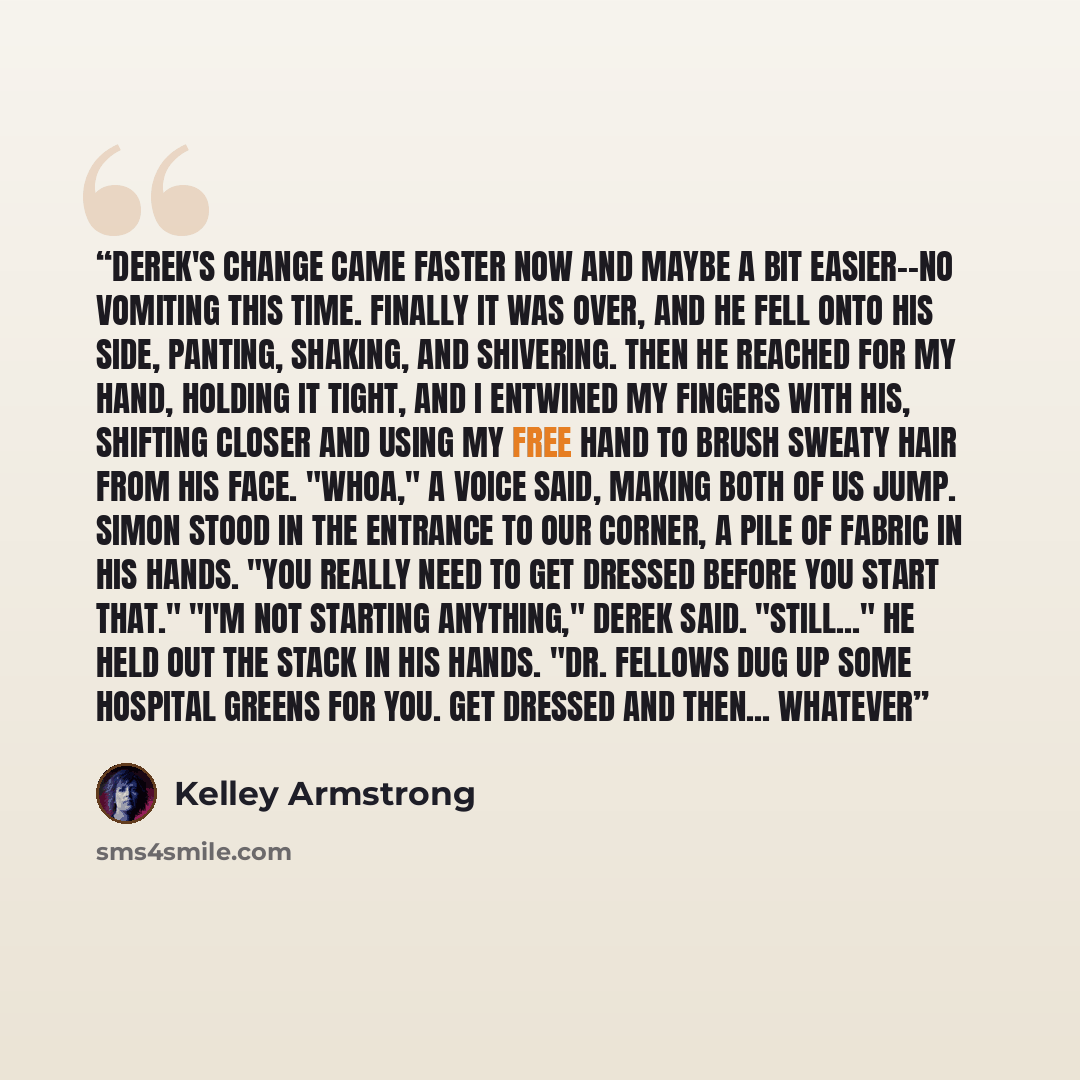 “Derek's change came faster now and maybe a bit easier--no vomiting this time. Finally it was over, and he fell onto his side, panting, shaking, and shivering. Then he reached for my hand, holding it tight, and I entwined my fingers with his, shifting closer and using my free hand to brush sweaty…” quote by Kelley Armstrong
