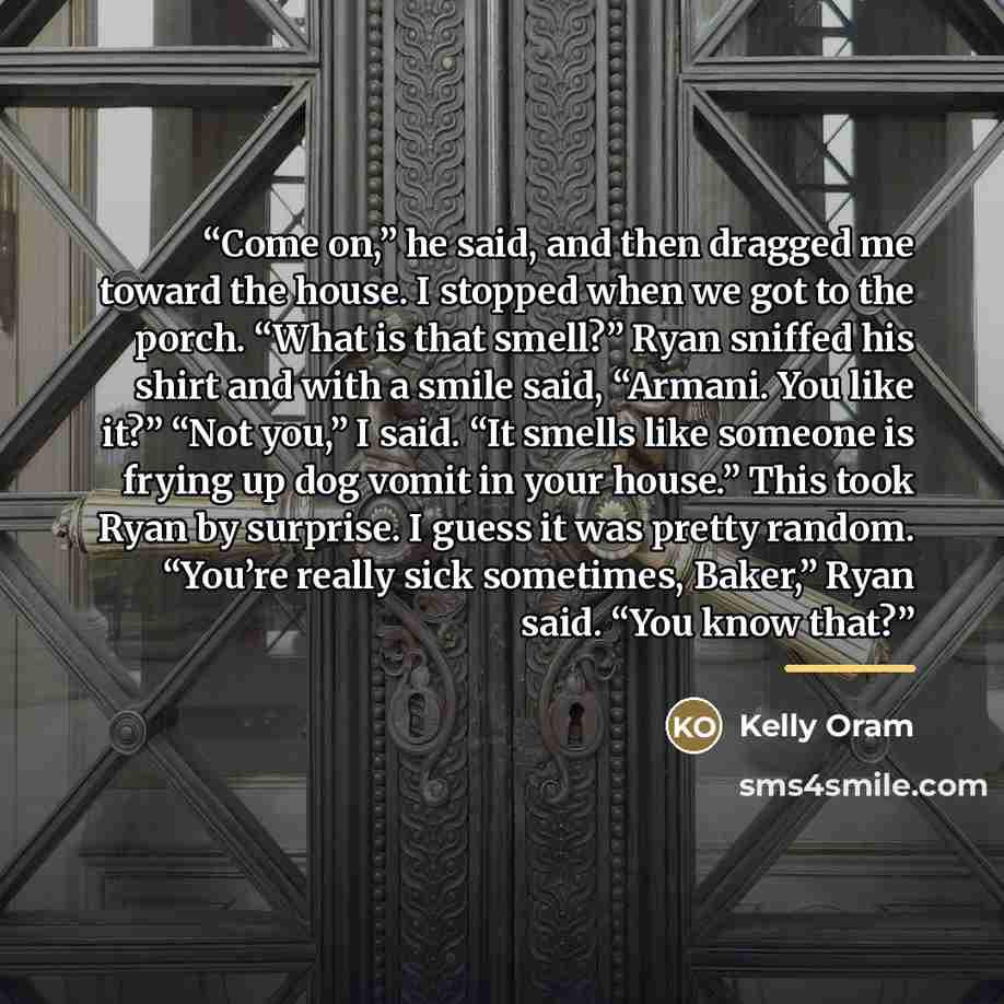 “Come on,” he said, and then dragged me toward the house. I stopped when we got to the porch. “What is that smell?” Ryan sniffed his shirt and with a smile said, “Armani. You like it?” “Not you,” I said. “It smells like someone is frying up dog vomit in your house.” This took Ryan by surprise. I…” quote by Kelly Oram