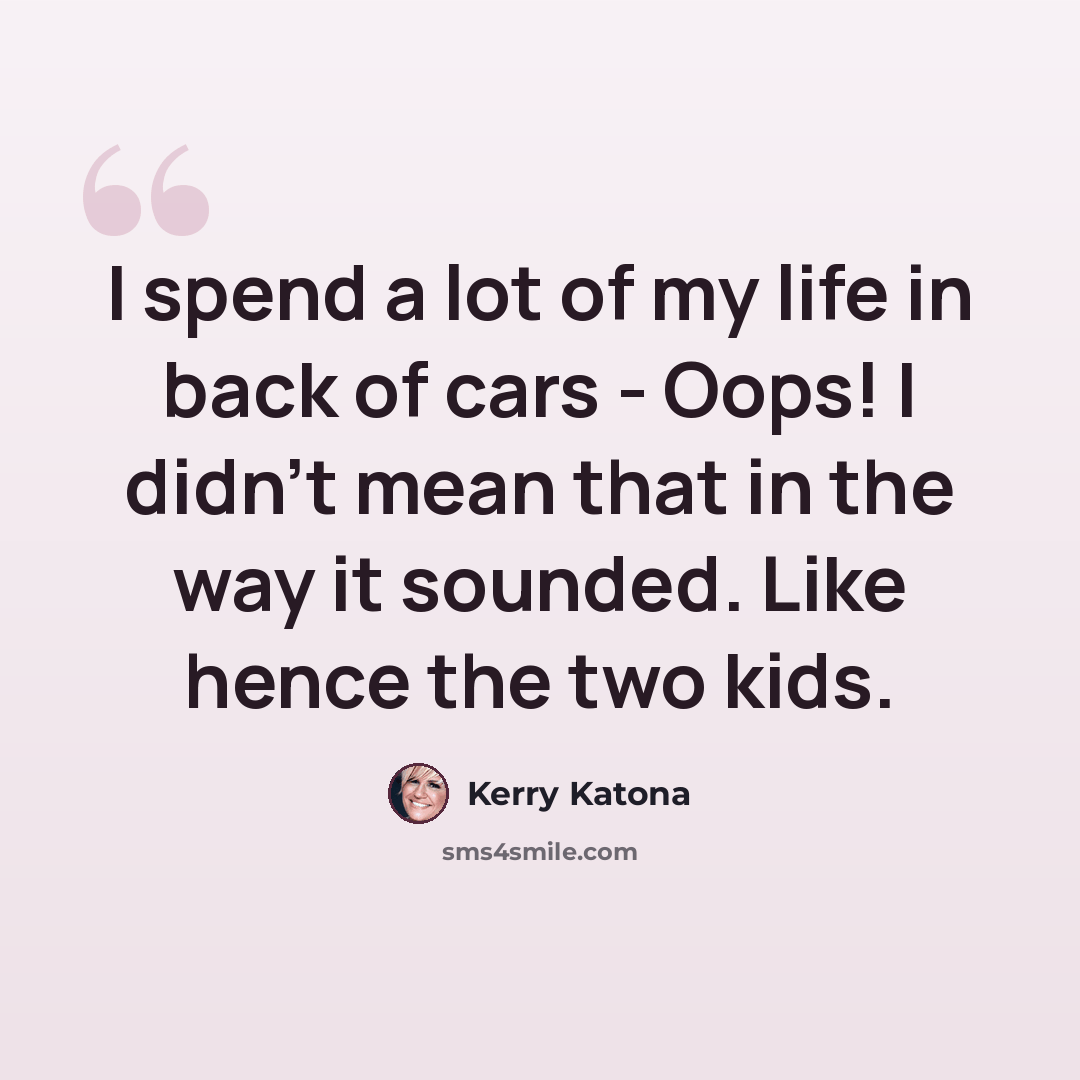 “I spend a lot of my life in back of cars - Oops! I didn't mean that in the way it sounded. Like hence the two kids.” quote by Kerry Katona