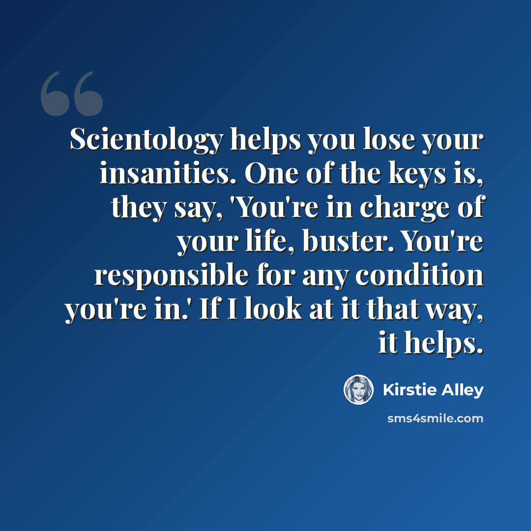 “Scientology helps you lose your insanities. One of the keys is, they say, 'You're in charge of your life, buster. You're responsible for any condition you're in.' If I look at it that way, it helps.” quote by Kirstie Alley