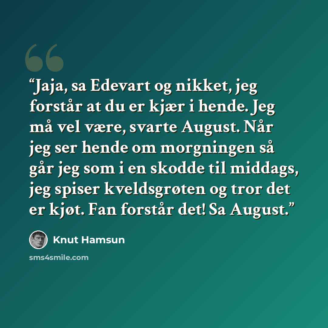 “Jaja, sa Edevart og nikket, jeg forstår at du er kjær i hende. Jeg må vel være, svarte August. Når jeg ser hende om morgningen så går jeg som i en skodde til middags, jeg spiser kveldsgrøten og tror det er kjøt. Fan forstår det! Sa August.” quote by Knut Hamsun