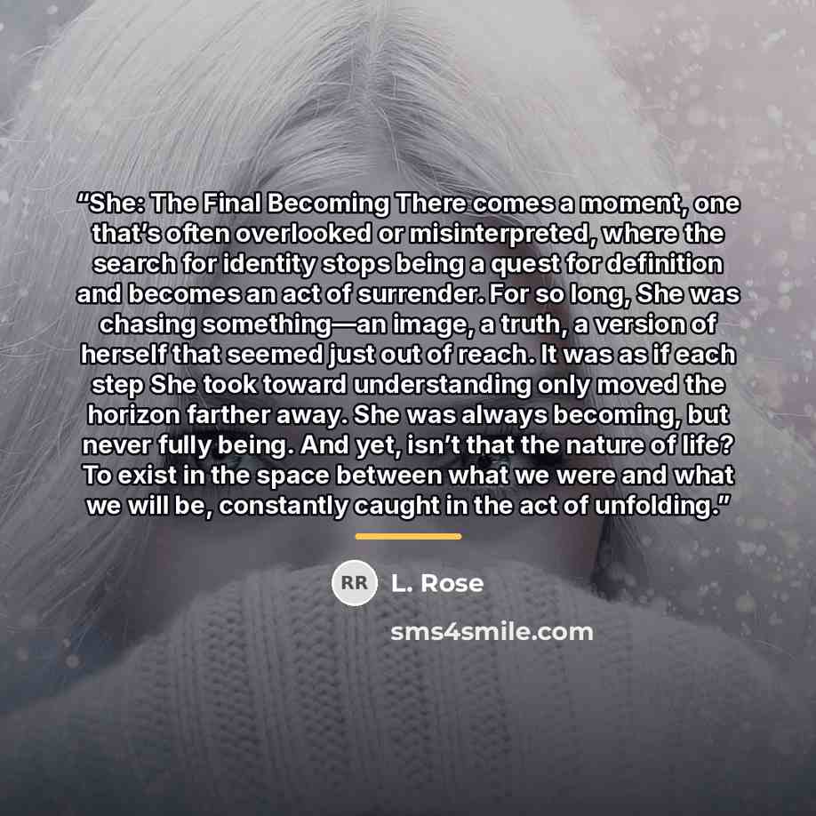 “She: The Final Becoming There comes a moment, one that’s often overlooked or misinterpreted, where the search for identity stops being a quest for definition and becomes an act of surrender. For so long, She was chasing something—an image, a truth, a version of herself that seemed just out of…” quote by L. Rose