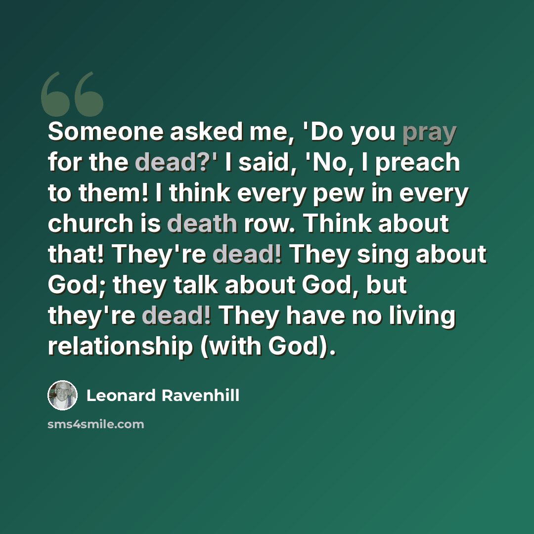 “Someone asked me, 'Do you pray for the dead?' I said, 'No, I preach to them! I think every pew in every church is death row. Think about that! They're dead! They sing about God; they talk about God, but they're dead! They have no living relationship (with God).” quote by Leonard Ravenhill