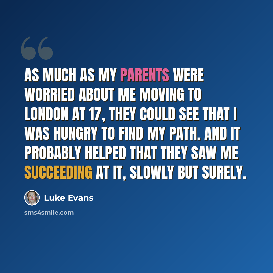 “As much as my parents were worried about me moving to London at 17, they could see that I was hungry to find my path. And it probably helped that they saw me succeeding at it, slowly but surely.” quote by Luke Evans