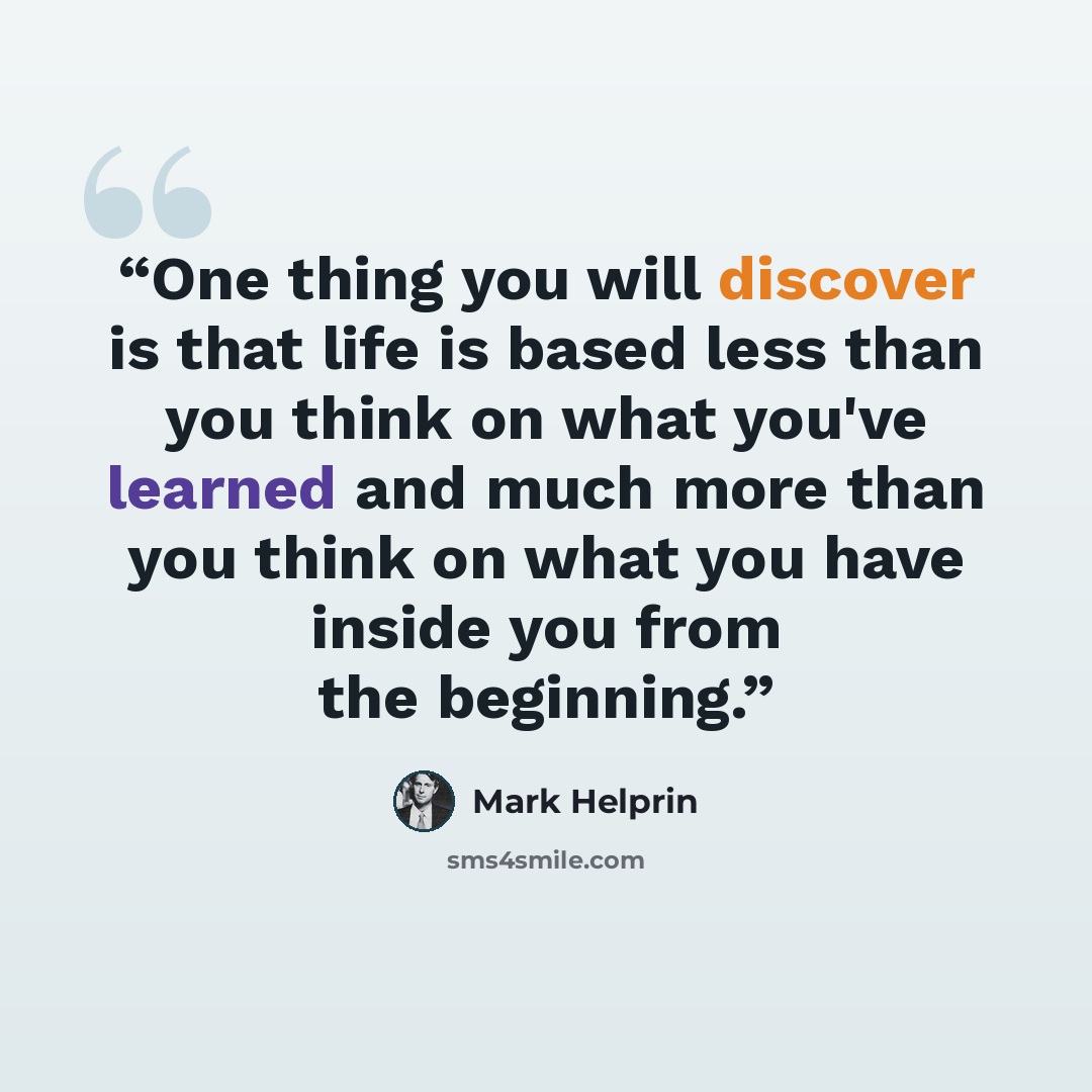 “One thing you will discover is that life is based less than you think on what you've learned and much more than you think on what you have inside you from the beginning.” quote by Mark Helprin