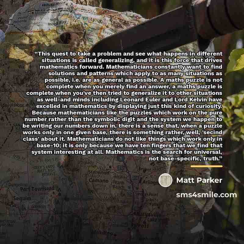 “This quest to take a problem and see what happens in different situations is called generalizing, and it is this force that drives mathematics forward. Mathematicians constantly want to find solutions and patterns which apply to as many situations as possible, i.e. are as general as possible. A…” quote by Matt Parker