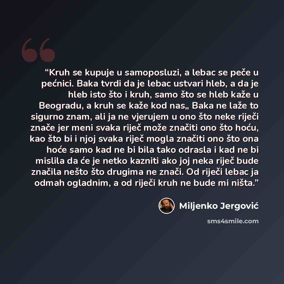 “Kruh se kupuje u samoposluzi, a lebac se peče u pećnici. Baka tvrdi da je lebac ustvari hleb, a da je hleb isto što i kruh, samo što se hleb kaže u Beogradu, a kruh se kaže kod nas„ Baka ne laže to sigurno znam, ali ja ne vjerujem u ono što neke riječi znače jer meni svaka riječ može značiti ono…” quote by Miljenko Jergović
