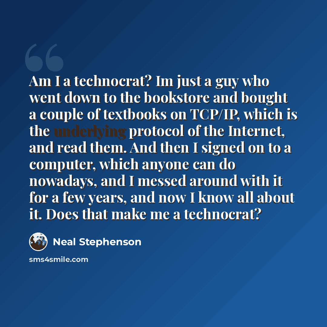 “Am I a technocrat? Im just a guy who went down to the bookstore and bought a couple of textbooks on TCP/IP, which is the underlying protocol of the Internet, and read them. And then I signed on to a computer, which anyone can do nowadays, and I messed around with it for a few years, and now I know…” quote by Neal Stephenson