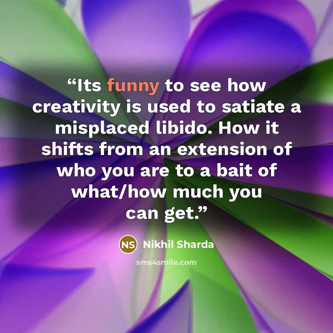 “Its funny to see how creativity is used to satiate a misplaced libido. How it shifts from an extension of who you are to a bait of what/how much you can get.” quote by Nikhil Sharda