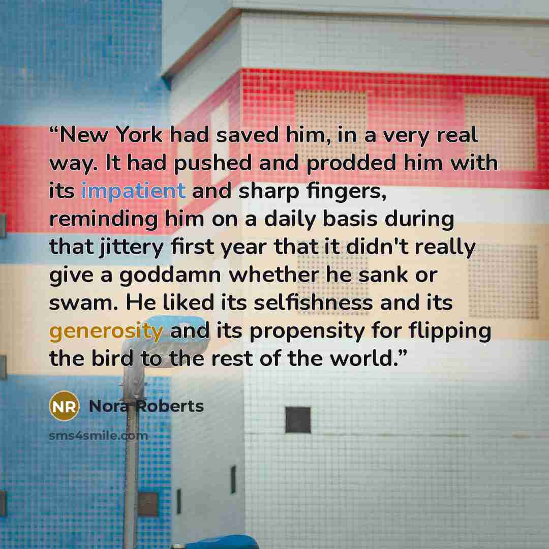 “New York had saved him, in a very real way. It had pushed and prodded him with its impatient and sharp fingers, reminding him on a daily basis during that jittery first year that it didn't really give a goddamn whether he sank or swam. He liked its selfishness and its generosity and its propensity…” quote by Nora Roberts