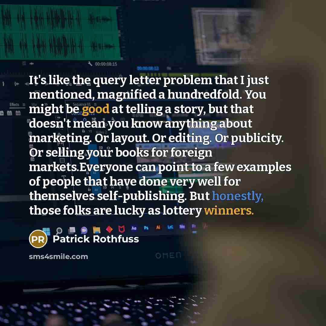 “It's like the query letter problem that I just mentioned, magnified a hundredfold. You might be good at telling a story, but that doesn't mean you know anything about marketing. Or layout. Or editing. Or publicity. Or selling your books for foreign markets.Everyone can point to a few examples of…” quote by Patrick Rothfuss