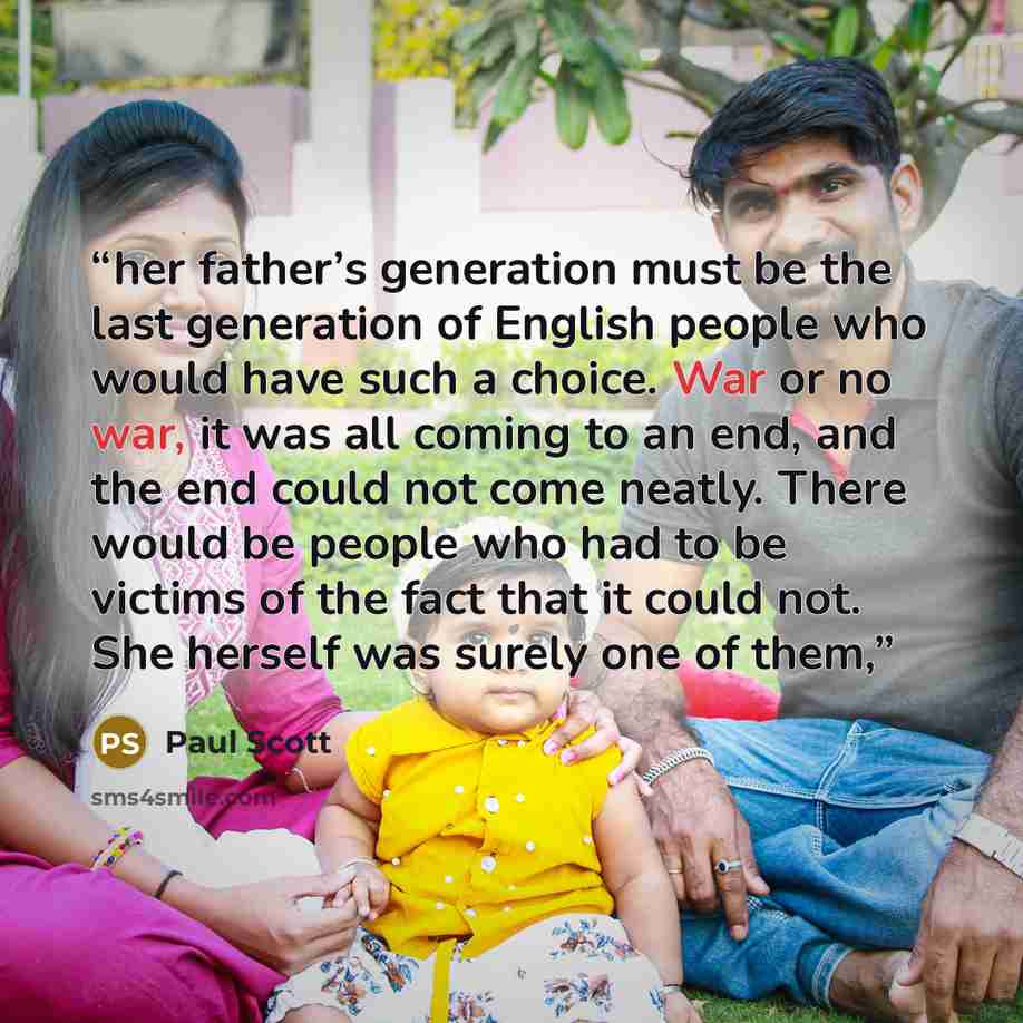 “her father’s generation must be the last generation of English people who would have such a choice. War or no war, it was all coming to an end, and the end could not come neatly. There would be people who had to be victims of the fact that it could not. She herself was surely one of them,” quote by Paul Scott