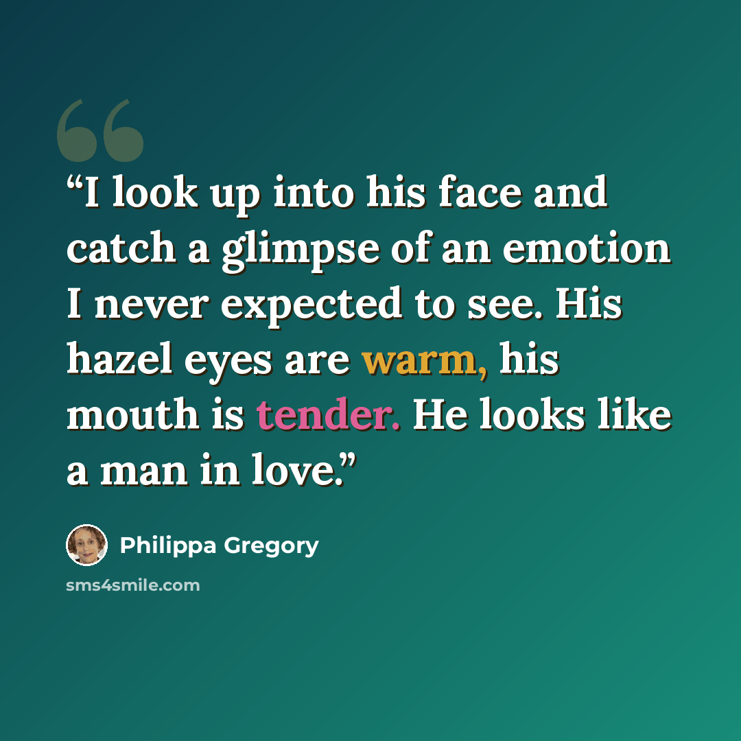 “I look up into his face and catch a glimpse of an emotion I never expected to see. His hazel eyes are warm, his mouth is tender. He looks like a man in love.” quote by Philippa Gregory