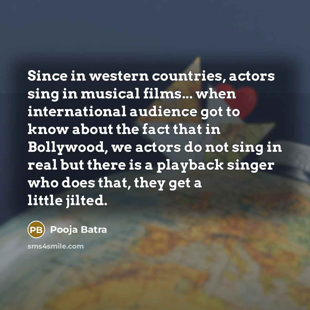 “Since in western countries, actors sing in musical films... when international audience got to know about the fact that in Bollywood, we actors do not sing in real but there is a playback singer who does that, they get a little jilted.” quote by Pooja Batra