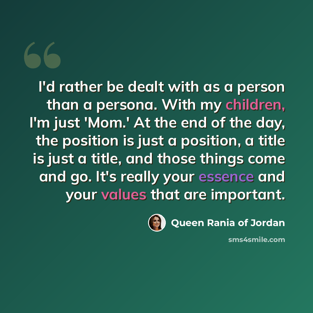 “I'd rather be dealt with as a person than a persona. With my children, I'm just 'Mom.' At the end of the day, the position is just a position, a title is just a title, and those things come and go. It's really your essence and your values that are important.” quote by Queen Rania of Jordan
