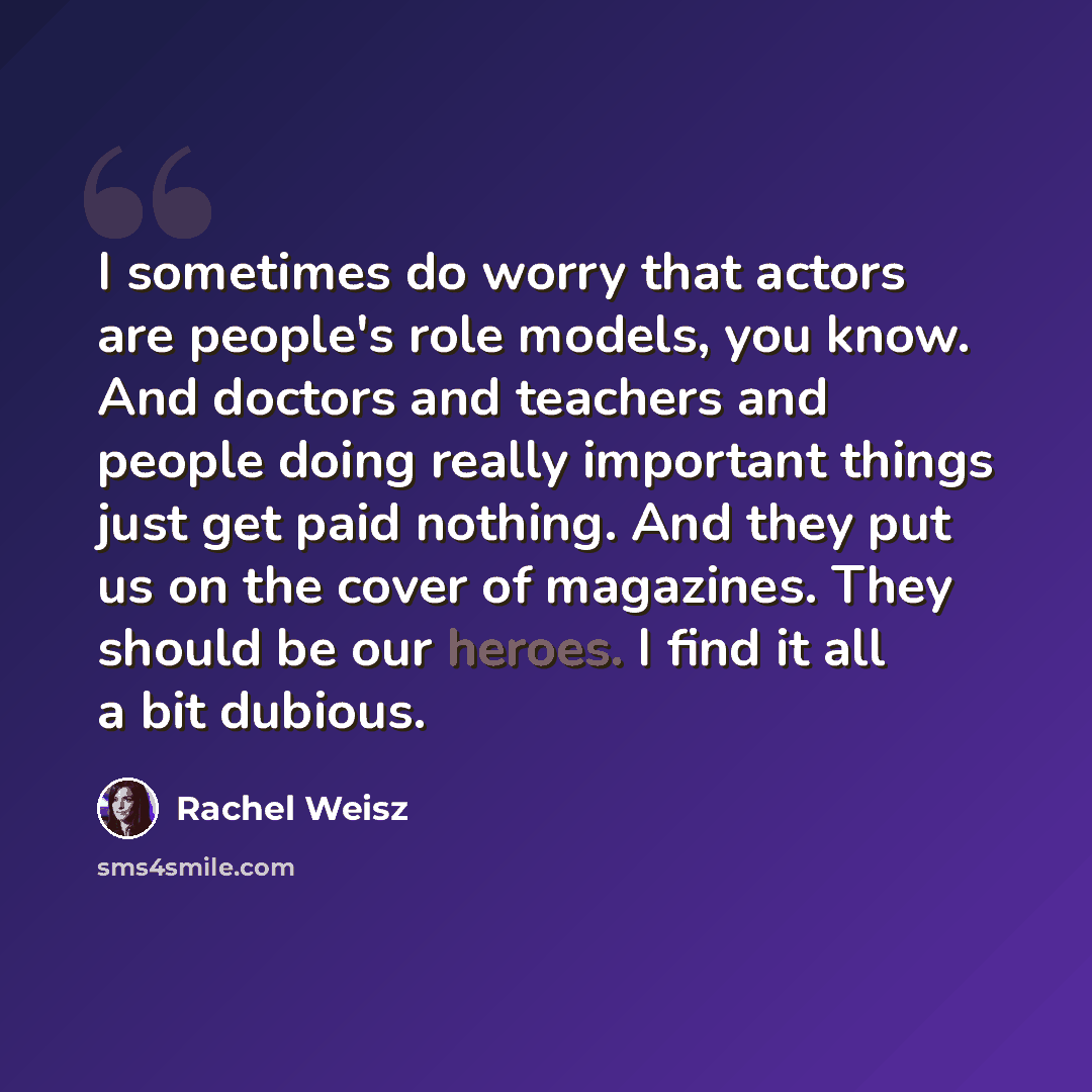 “I sometimes do worry that actors are people's role models, you know. And doctors and teachers and people doing really important things just get paid nothing. And they put us on the cover of magazines. They should be our heroes. I find it all a bit dubious.” quote by Rachel Weisz