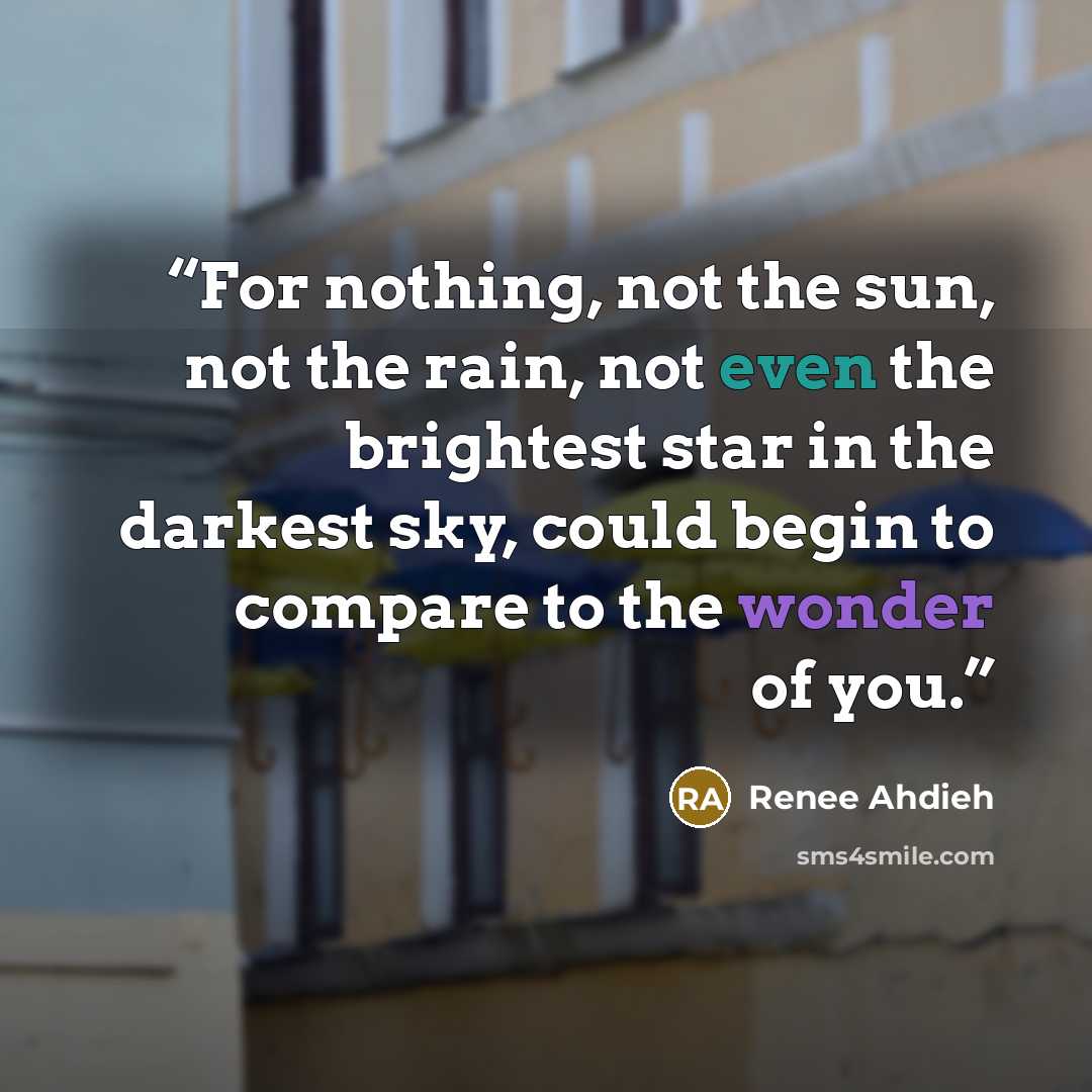 “For nothing, not the sun, not the rain, not even the brightest star in the darkest sky, could begin to compare to the wonder of you.” quote by Renee Ahdieh