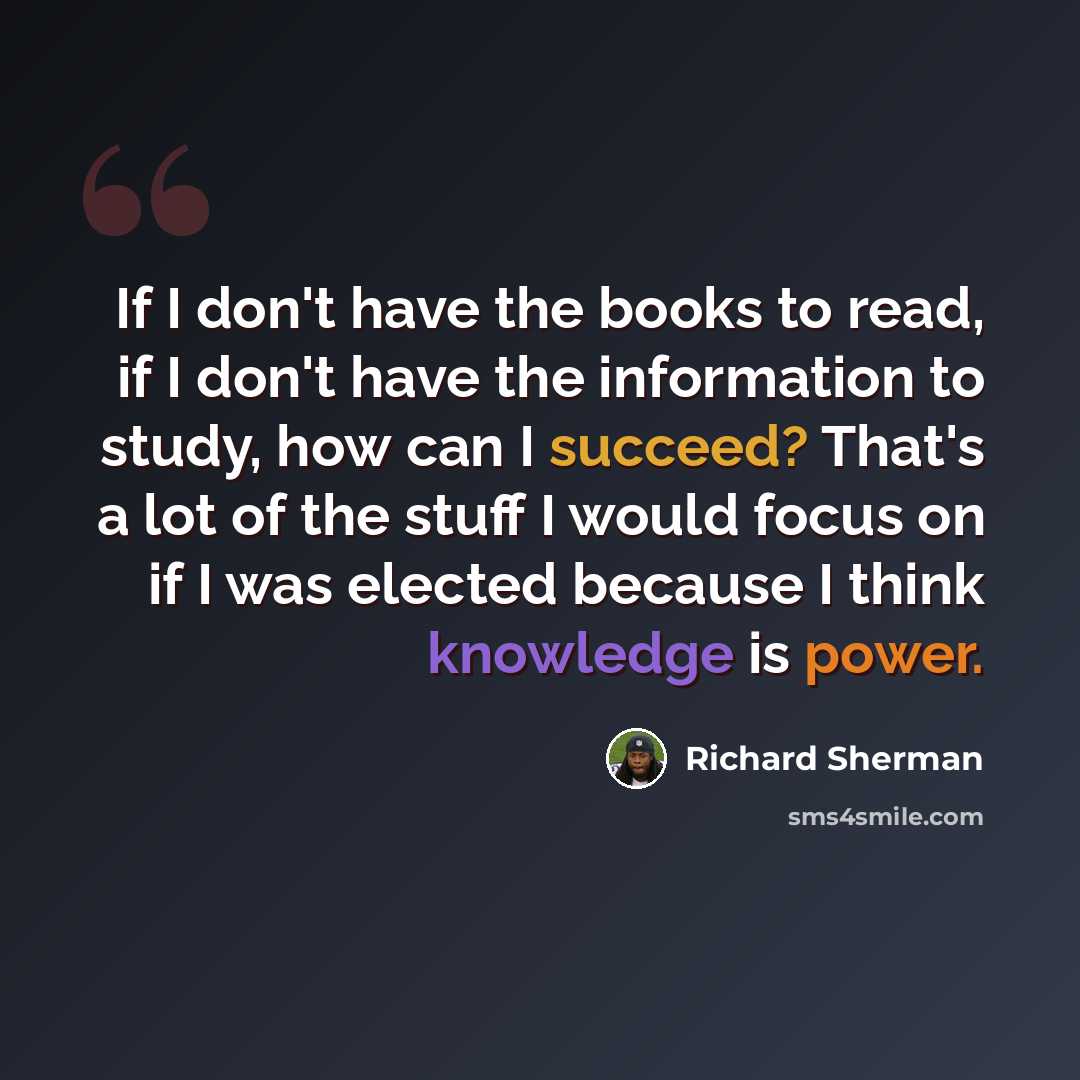 “If I don't have the books to read, if I don't have the information to study, how can I succeed? That's a lot of the stuff I would focus on if I was elected because I think knowledge is power.” quote by Richard Sherman