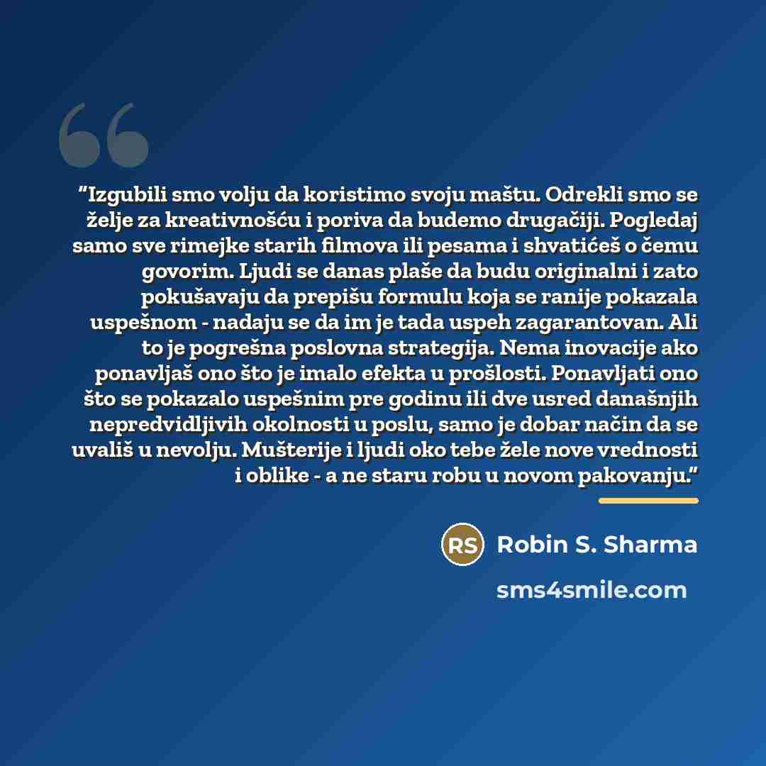“Izgubili smo volju da koristimo svoju maštu. Odrekli smo se želje za kreativnošću i poriva da budemo drugačiji. Pogledaj samo sve rimejke starih filmova ili pesama i shvatićeš o čemu govorim. Ljudi se danas plaše da budu originalni i zato pokušavaju da prepišu formulu koja se ranije pokazala…” quote by Robin S. Sharma