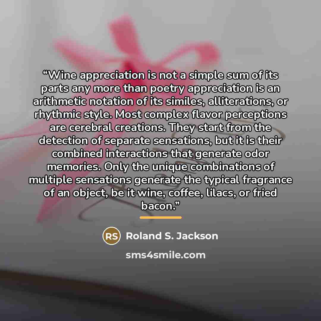 “Wine appreciation is not a simple sum of its parts any more than poetry appreciation is an arithmetic notation of its similes, alliterations, or rhythmic style. Most complex flavor perceptions are cerebral creations. They start from the detection of separate sensations, but it is their combined…” quote by Roland S. Jackson