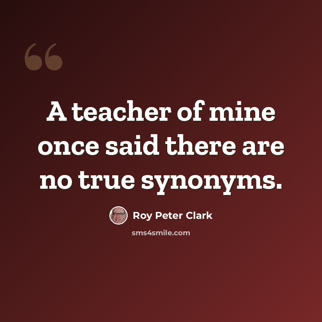 “A teacher of mine once said there are no true synonyms.” quote by Roy Peter Clark