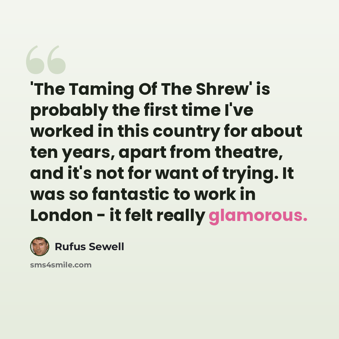 “'The Taming Of The Shrew' is probably the first time I've worked in this country for about ten years, apart from theatre, and it's not for want of trying. It was so fantastic to work in London - it felt really glamorous.” quote by Rufus Sewell
