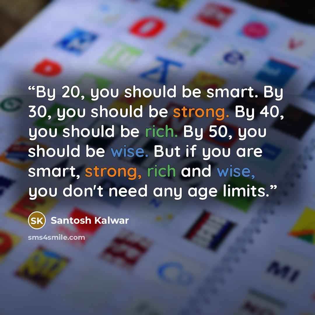 “By 20, you should be smart. By 30, you should be strong. By 40, you should be rich. By 50, you should be wise. But if you are smart, strong, rich and wise, you don't need any age limits.” quote by Santosh Kalwar
