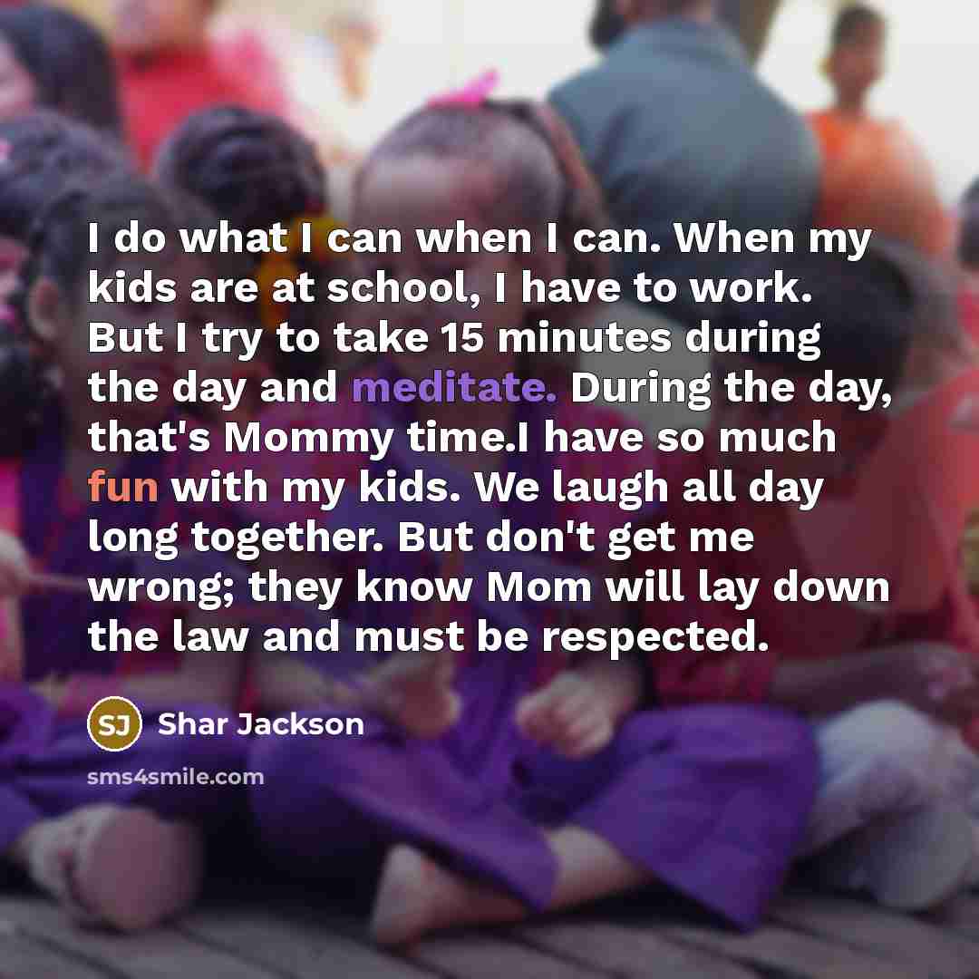 “I do what I can when I can. When my kids are at school, I have to work. But I try to take 15 minutes during the day and meditate. During the day, that's Mommy time.I have so much fun with my kids. We laugh all day long together. But don't get me wrong; they know Mom will lay down the law and must…” quote by Shar Jackson