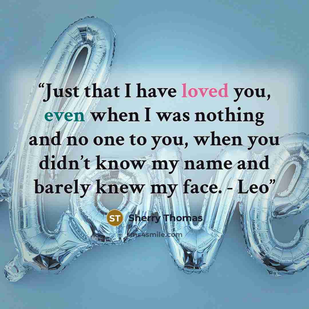 “Just that I have loved you, even when I was nothing and no one to you, when you didn’t know my name and barely knew my face. - Leo” quote by Sherry Thomas