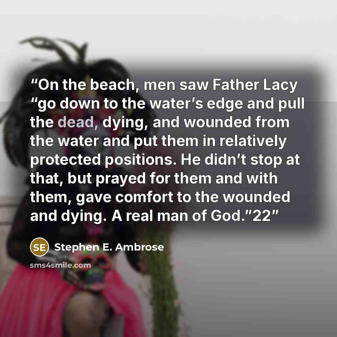 “On the beach, men saw Father Lacy “go down to the water’s edge and pull the dead, dying, and wounded from the water and put them in relatively protected positions. He didn’t stop at that, but prayed for them and with them, gave comfort to the wounded and dying. A real man of God.”22” quote by Stephen E. Ambrose