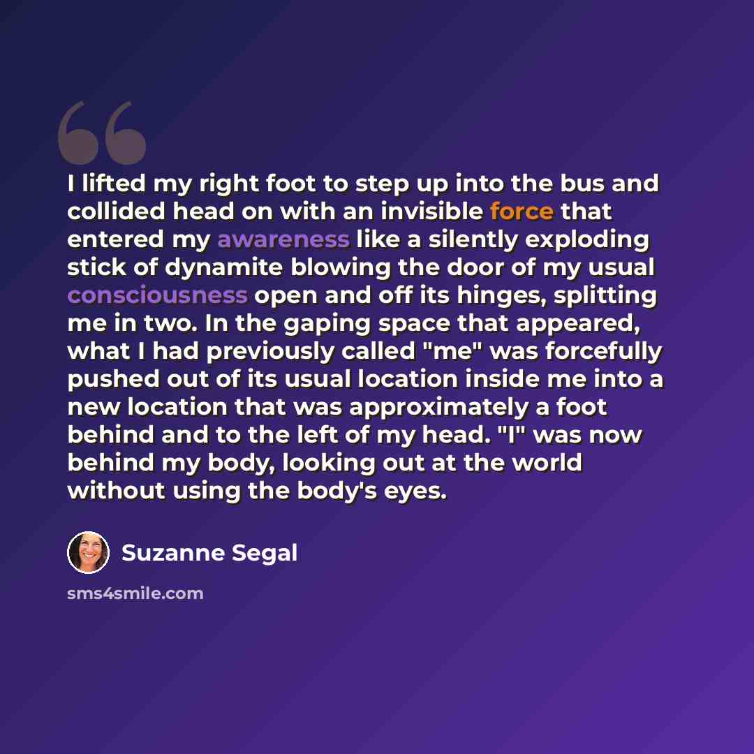 “I lifted my right foot to step up into the bus and collided head on with an invisible force that entered my awareness like a silently exploding stick of dynamite blowing the door of my usual consciousness open and off its hinges, splitting me in two. In the gaping space that appeared, what I had…” quote by Suzanne Segal