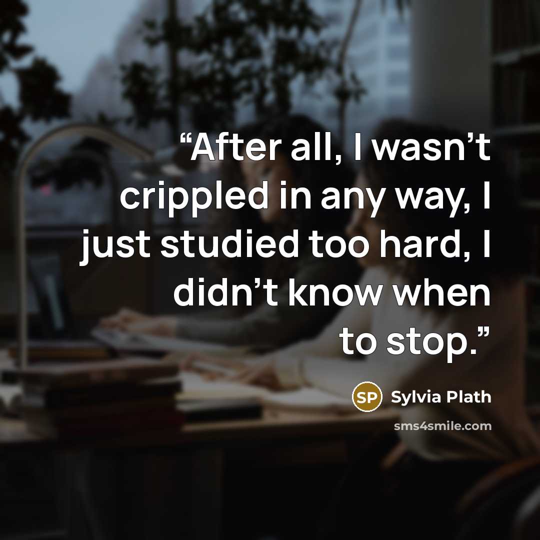 “After all, I wasn't crippled in any way, I just studied too hard, I didn't know when to stop.” quote by Sylvia Plath