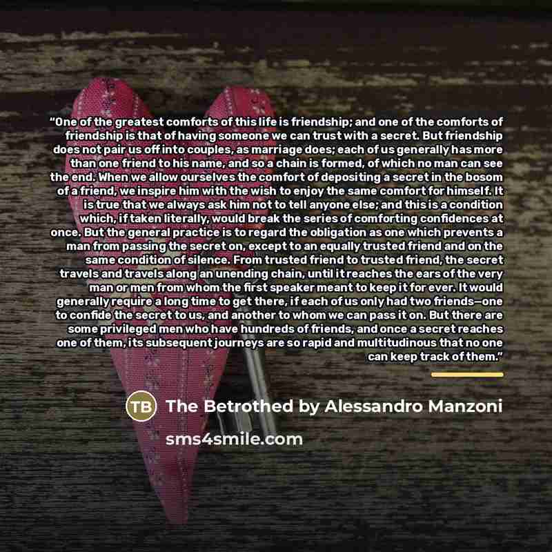 “One of the greatest comforts of this life is friendship; and one of the comforts of friendship is that of having someone we can trust with a secret. But friendship does not pair us off into couples, as marriage does; each of us generally has more than one friend to his name, and so a chain is…” quote by The Betrothed by Alessandro Manzoni