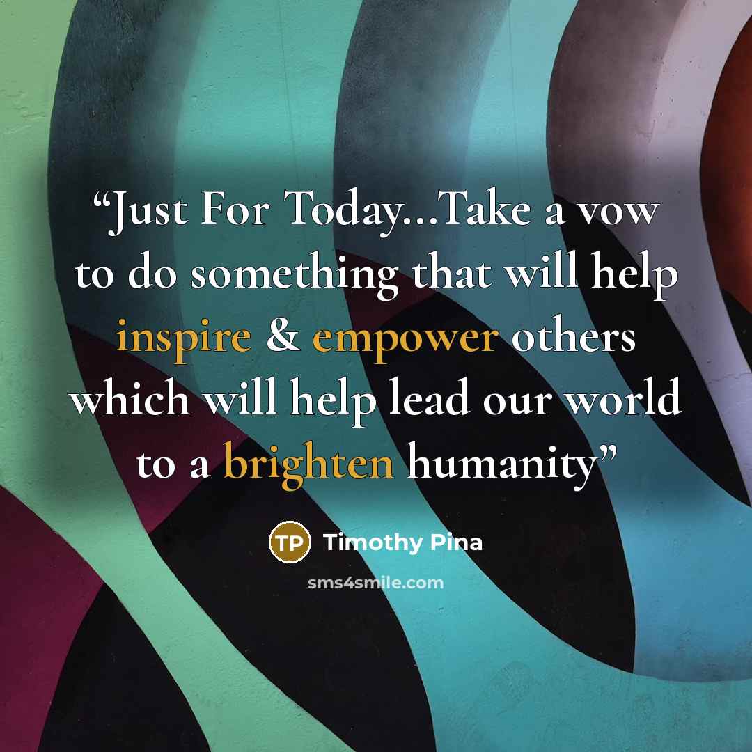 “Just For Today...Take a vow to do something that will help inspire & empower others which will help lead our world to a brighten humanity” quote by Timothy Pina
